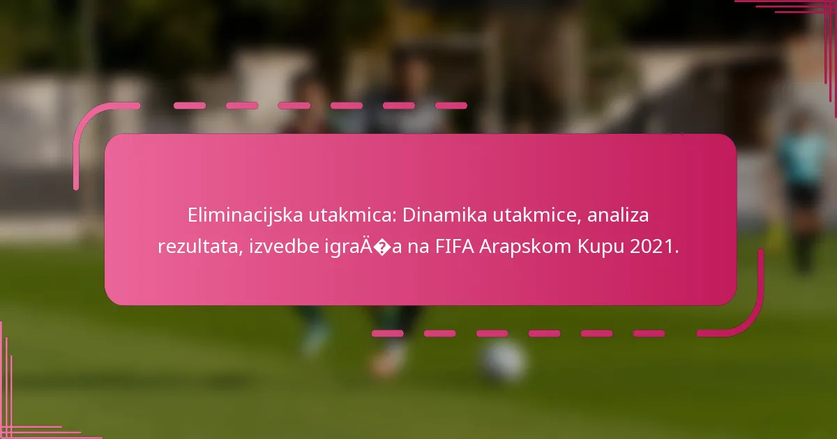 Eliminacijska utakmica: Dinamika utakmice, analiza rezultata, izvedbe igrača na FIFA Arapskom Kupu 2021.