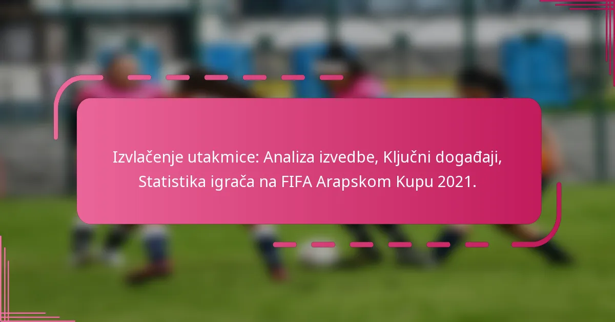 Izvlačenje utakmice: Analiza izvedbe, Ključni događaji, Statistika igrača na FIFA Arapskom Kupu 2021.